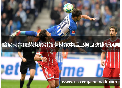 哈尼阿尔穆赫塔尔引领卡塔尔中后卫稳固防线新风潮