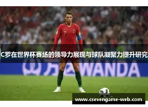 C罗在世界杯赛场的领导力展现与球队凝聚力提升研究