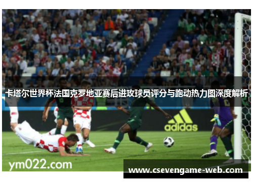 卡塔尔世界杯法国克罗地亚赛后进攻球员评分与跑动热力图深度解析