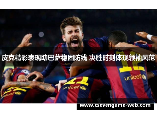 皮克精彩表现助巴萨稳固防线 决胜时刻体现领袖风范