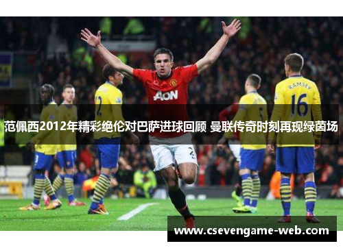 范佩西2012年精彩绝伦对巴萨进球回顾 曼联传奇时刻再现绿茵场 范佩西2012年精彩绝伦对巴萨进球回顾 曼联传奇时刻再现绿茵场
