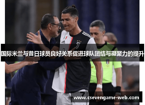 国际米兰与昔日球员良好关系促进球队团结与凝聚力的提升 国际米兰与昔日球员良好关系促进球队团结与凝聚力的提升