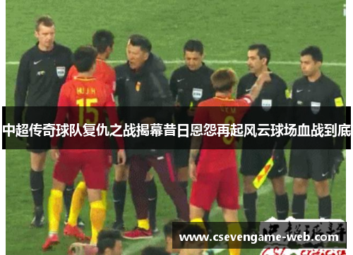 中超传奇球队复仇之战揭幕昔日恩怨再起风云球场血战到底 中超传奇球队复仇之战揭幕昔日恩怨再起风云球场血战到底