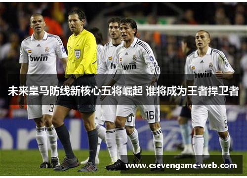 未来皇马防线新核心五将崛起 谁将成为王者捍卫者