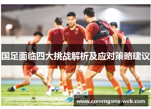 国足面临四大挑战解析及应对策略建议 国足面临四大挑战解析及应对策略建议