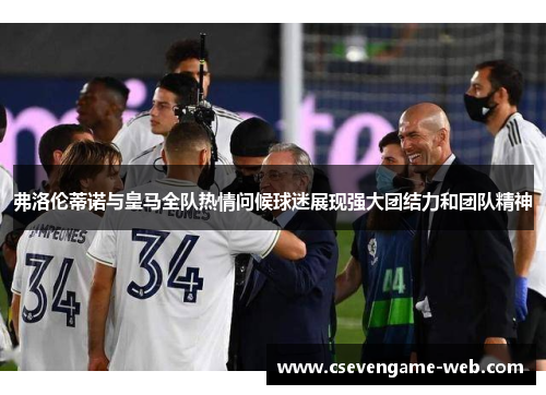 弗洛伦蒂诺与皇马全队热情问候球迷展现强大团结力和团队精神 弗洛伦蒂诺与皇马全队热情问候球迷展现强大团结力和团队精神