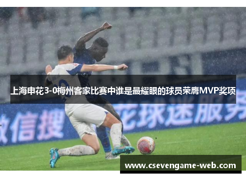 上海申花3-0梅州客家比赛中谁是最耀眼的球员荣膺MVP奖项 上海申花3-0梅州客家比赛中谁是最耀眼的球员荣膺MVP奖项