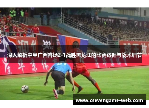 深入解析中甲广西客场2-1战胜黑龙江的比赛数据与战术细节