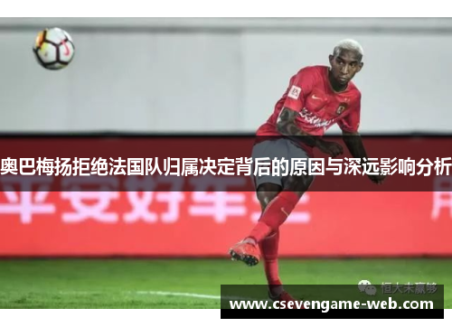 奥巴梅扬拒绝法国队归属决定背后的原因与深远影响分析