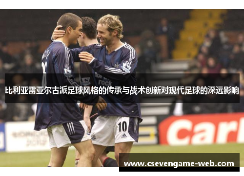 比利亚雷亚尔古派足球风格的传承与战术创新对现代足球的深远影响 比利亚雷亚尔古派足球风格的传承与战术创新对现代足球的深远影响